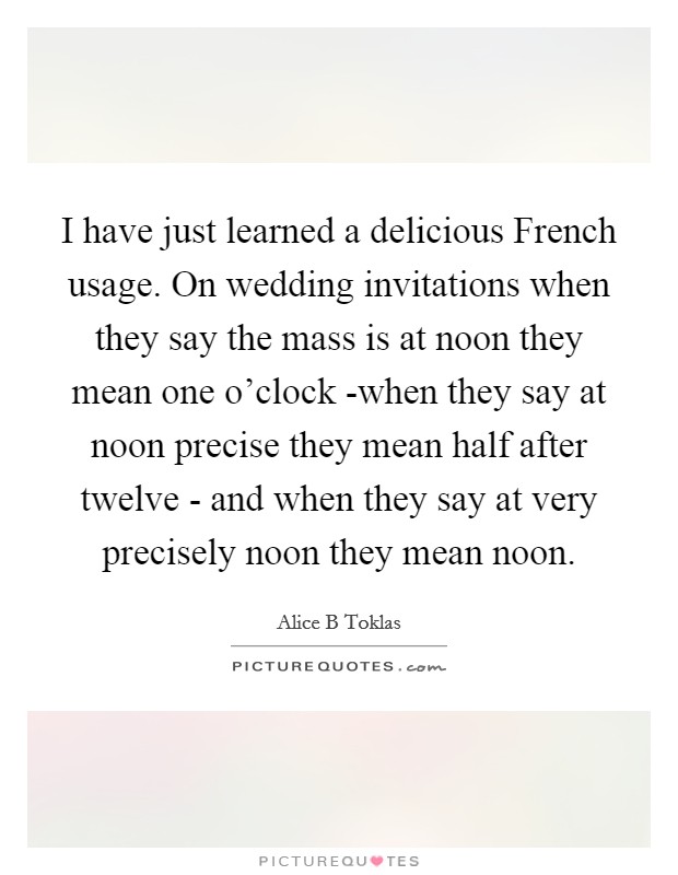 I have just learned a delicious French usage. On wedding invitations when they say the mass is at noon they mean one o'clock -when they say at noon precise they mean half after twelve - and when they say at very precisely noon they mean noon Picture Quote #1