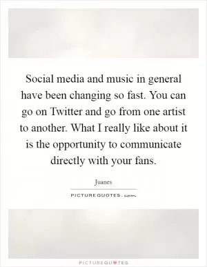 Social media and music in general have been changing so fast. You can go on Twitter and go from one artist to another. What I really like about it is the opportunity to communicate directly with your fans Picture Quote #1