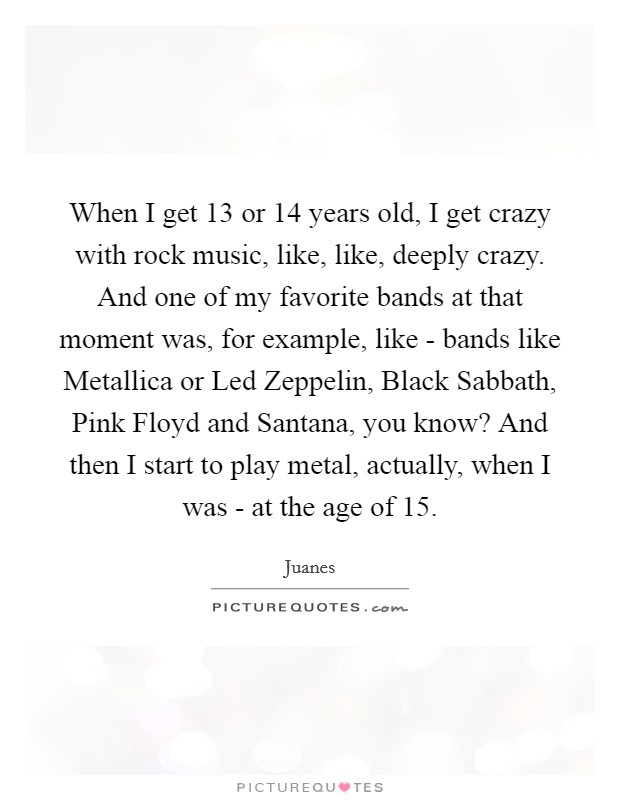 When I get 13 or 14 years old, I get crazy with rock music, like, like, deeply crazy. And one of my favorite bands at that moment was, for example, like - bands like Metallica or Led Zeppelin, Black Sabbath, Pink Floyd and Santana, you know? And then I start to play metal, actually, when I was - at the age of 15 Picture Quote #1