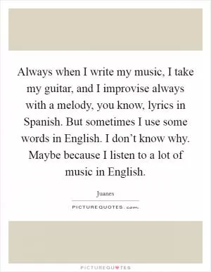 Always when I write my music, I take my guitar, and I improvise always with a melody, you know, lyrics in Spanish. But sometimes I use some words in English. I don’t know why. Maybe because I listen to a lot of music in English Picture Quote #1