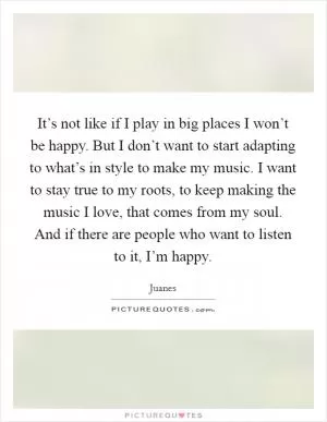It’s not like if I play in big places I won’t be happy. But I don’t want to start adapting to what’s in style to make my music. I want to stay true to my roots, to keep making the music I love, that comes from my soul. And if there are people who want to listen to it, I’m happy Picture Quote #1