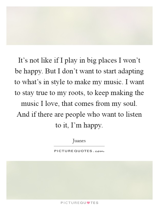 It's not like if I play in big places I won't be happy. But I don't want to start adapting to what's in style to make my music. I want to stay true to my roots, to keep making the music I love, that comes from my soul. And if there are people who want to listen to it, I'm happy Picture Quote #1