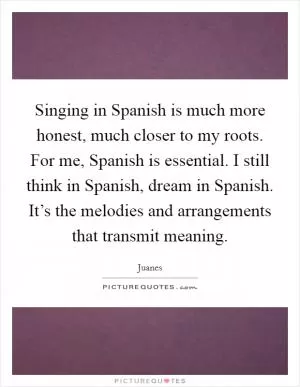 Singing in Spanish is much more honest, much closer to my roots. For me, Spanish is essential. I still think in Spanish, dream in Spanish. It’s the melodies and arrangements that transmit meaning Picture Quote #1