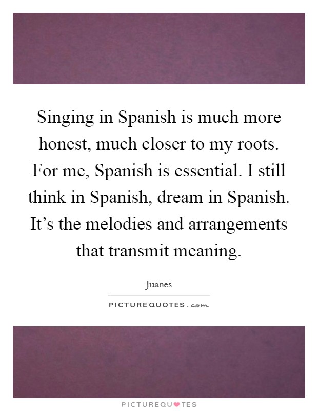 Singing in Spanish is much more honest, much closer to my roots. For me, Spanish is essential. I still think in Spanish, dream in Spanish. It's the melodies and arrangements that transmit meaning Picture Quote #1