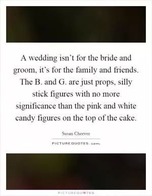 A wedding isn’t for the bride and groom, it’s for the family and friends. The B. and G. are just props, silly stick figures with no more significance than the pink and white candy figures on the top of the cake Picture Quote #1