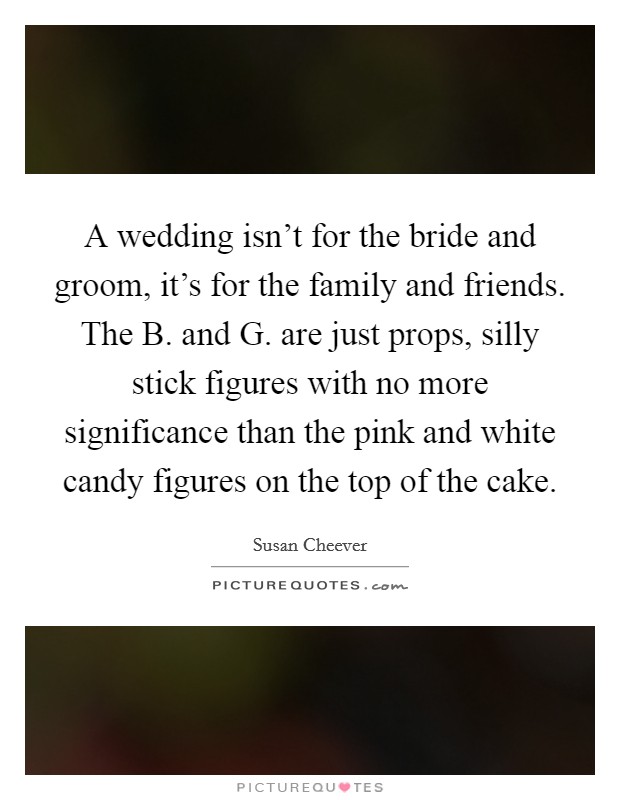 A wedding isn't for the bride and groom, it's for the family and friends. The B. and G. are just props, silly stick figures with no more significance than the pink and white candy figures on the top of the cake Picture Quote #1