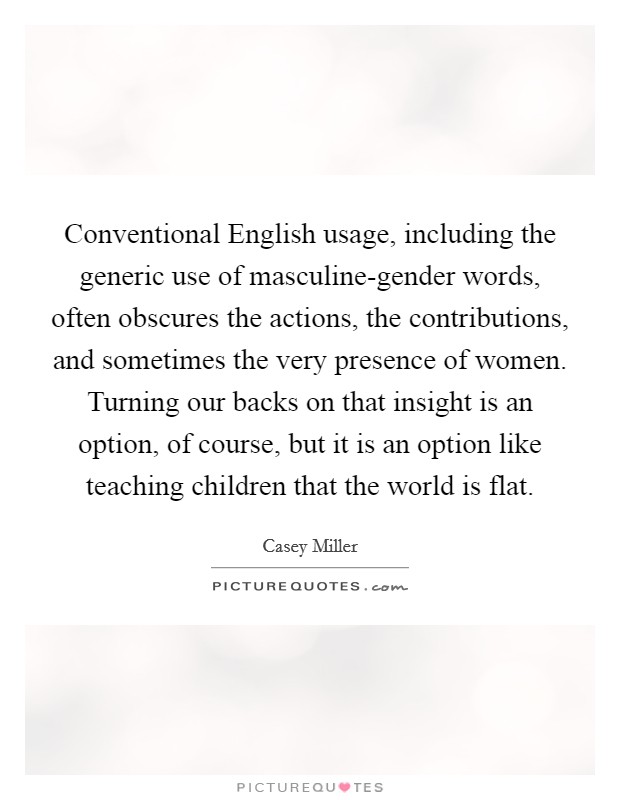 Conventional English usage, including the generic use of masculine-gender words, often obscures the actions, the contributions, and sometimes the very presence of women. Turning our backs on that insight is an option, of course, but it is an option like teaching children that the world is flat Picture Quote #1