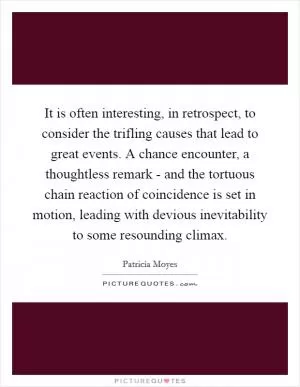 It is often interesting, in retrospect, to consider the trifling causes that lead to great events. A chance encounter, a thoughtless remark - and the tortuous chain reaction of coincidence is set in motion, leading with devious inevitability to some resounding climax Picture Quote #1