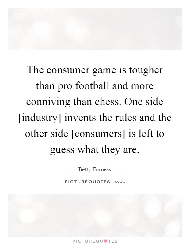The consumer game is tougher than pro football and more conniving than chess. One side [industry] invents the rules and the other side [consumers] is left to guess what they are Picture Quote #1