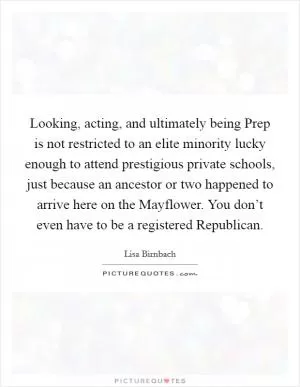 Looking, acting, and ultimately being Prep is not restricted to an elite minority lucky enough to attend prestigious private schools, just because an ancestor or two happened to arrive here on the Mayflower. You don’t even have to be a registered Republican Picture Quote #1