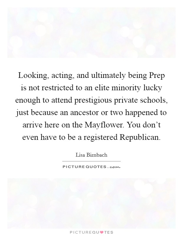 Looking, acting, and ultimately being Prep is not restricted to an elite minority lucky enough to attend prestigious private schools, just because an ancestor or two happened to arrive here on the Mayflower. You don't even have to be a registered Republican Picture Quote #1