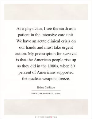 As a physician, I see the earth as a patient in the intensive care unit. We have an acute clinical crisis on our hands and must take urgent action. My prescription for survival is that the American people rise up as they did in the 1980s, when 80 percent of Americans supported the nuclear weapons freeze Picture Quote #1