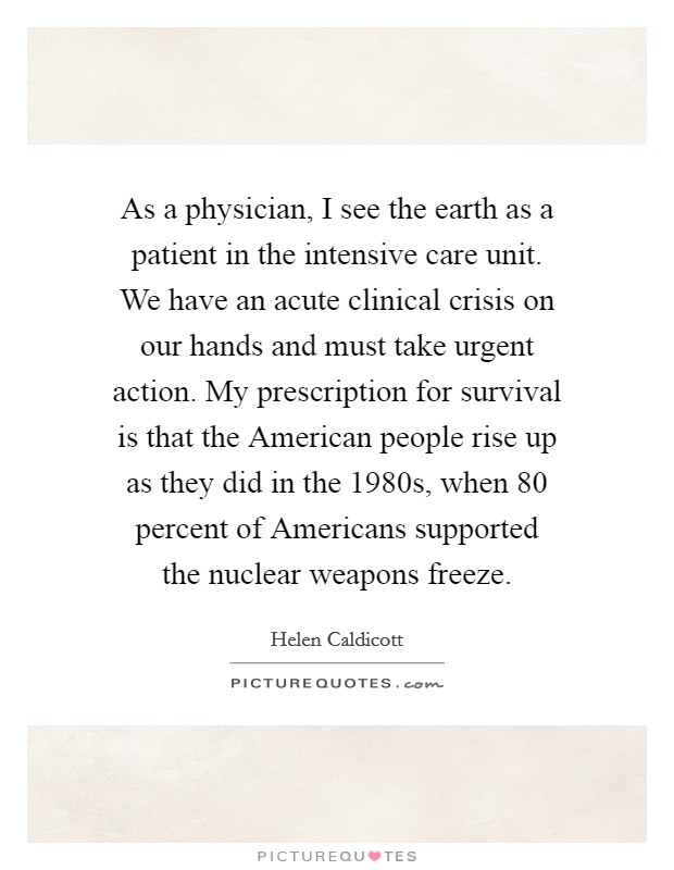 As a physician, I see the earth as a patient in the intensive care unit. We have an acute clinical crisis on our hands and must take urgent action. My prescription for survival is that the American people rise up as they did in the 1980s, when 80 percent of Americans supported the nuclear weapons freeze Picture Quote #1
