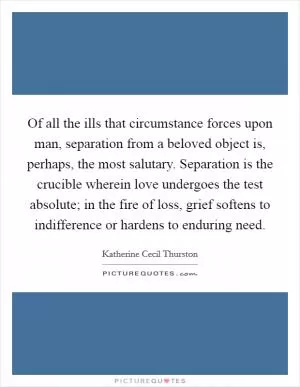 Of all the ills that circumstance forces upon man, separation from a beloved object is, perhaps, the most salutary. Separation is the crucible wherein love undergoes the test absolute; in the fire of loss, grief softens to indifference or hardens to enduring need Picture Quote #1