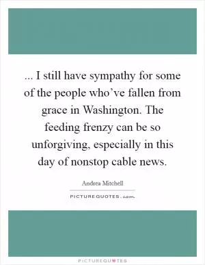 ... I still have sympathy for some of the people who’ve fallen from grace in Washington. The feeding frenzy can be so unforgiving, especially in this day of nonstop cable news Picture Quote #1