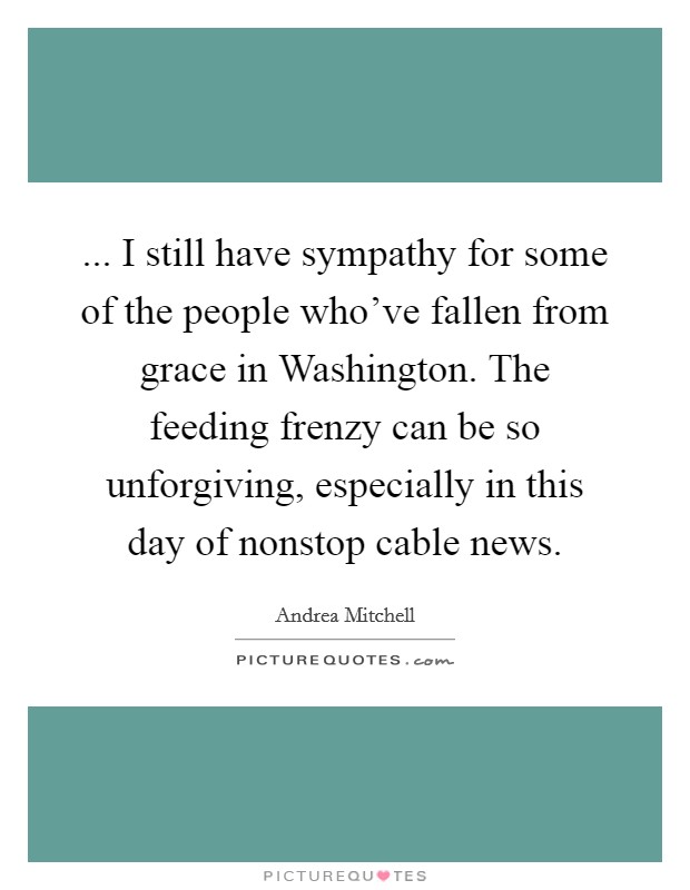 ... I still have sympathy for some of the people who've fallen from grace in Washington. The feeding frenzy can be so unforgiving, especially in this day of nonstop cable news Picture Quote #1