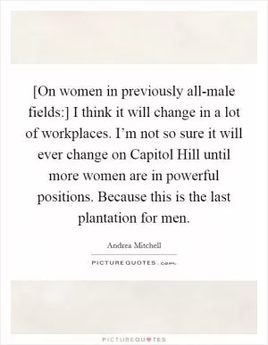 [On women in previously all-male fields:] I think it will change in a lot of workplaces. I’m not so sure it will ever change on Capitol Hill until more women are in powerful positions. Because this is the last plantation for men Picture Quote #1