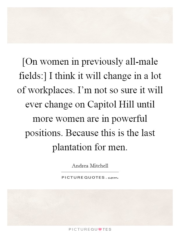 [On women in previously all-male fields:] I think it will change in a lot of workplaces. I'm not so sure it will ever change on Capitol Hill until more women are in powerful positions. Because this is the last plantation for men Picture Quote #1