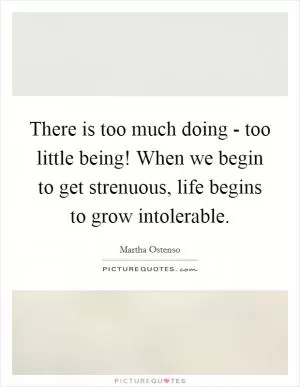 There is too much doing - too little being! When we begin to get strenuous, life begins to grow intolerable Picture Quote #1