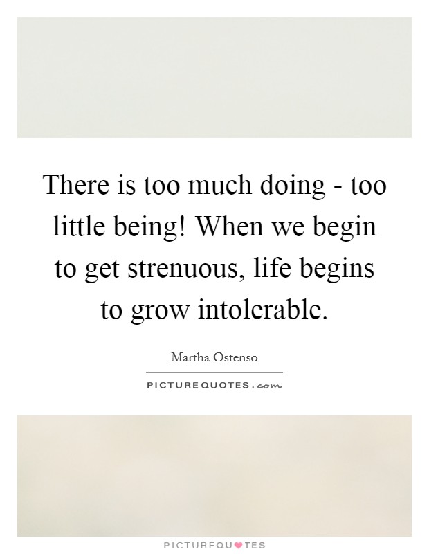 There is too much doing - too little being! When we begin to get strenuous, life begins to grow intolerable Picture Quote #1