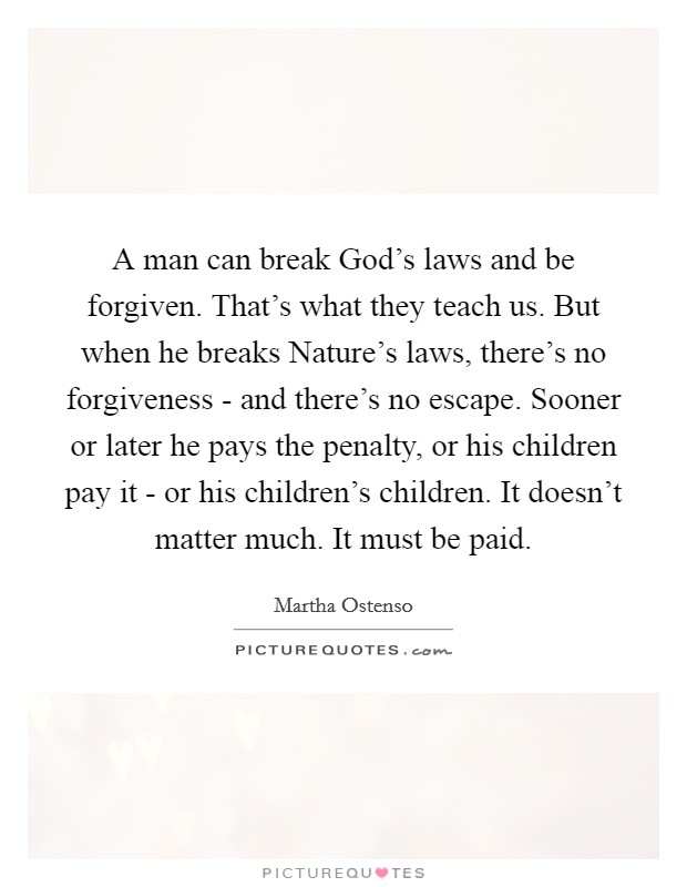 A man can break God's laws and be forgiven. That's what they teach us. But when he breaks Nature's laws, there's no forgiveness - and there's no escape. Sooner or later he pays the penalty, or his children pay it - or his children's children. It doesn't matter much. It must be paid Picture Quote #1
