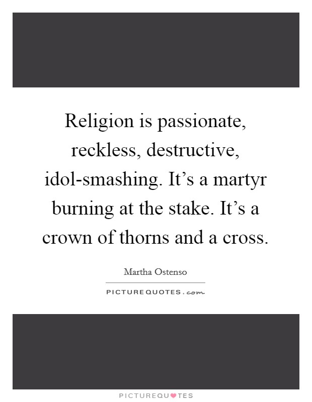 Religion is passionate, reckless, destructive, idol-smashing. It's a martyr burning at the stake. It's a crown of thorns and a cross Picture Quote #1