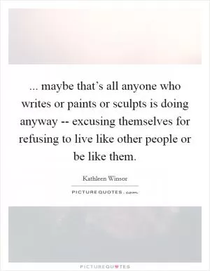 ... maybe that’s all anyone who writes or paints or sculpts is doing anyway -- excusing themselves for refusing to live like other people or be like them Picture Quote #1