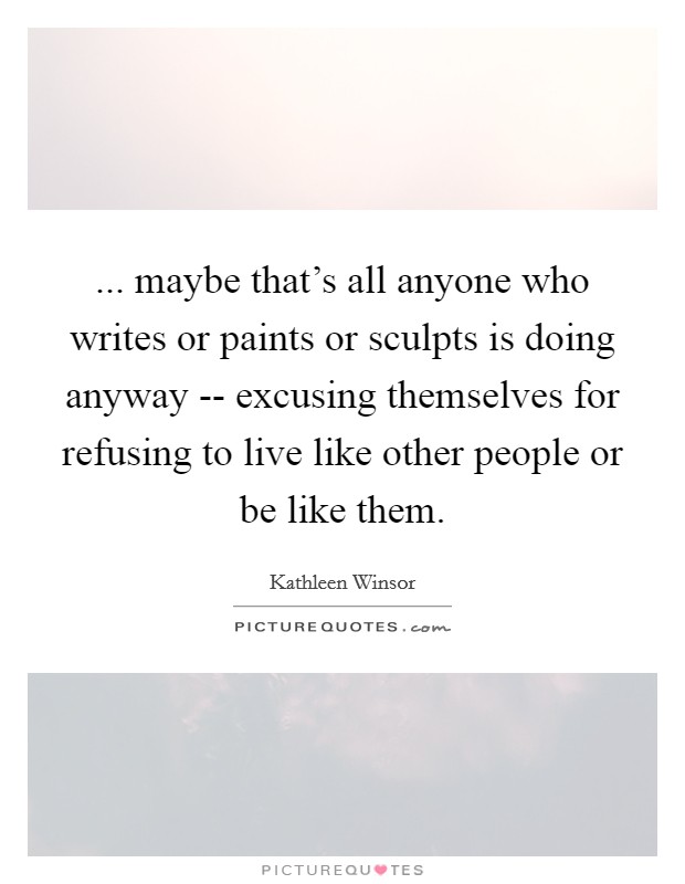 ... maybe that's all anyone who writes or paints or sculpts is doing anyway -- excusing themselves for refusing to live like other people or be like them Picture Quote #1