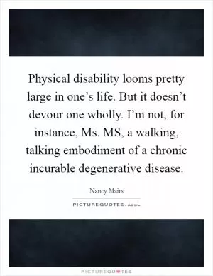 Physical disability looms pretty large in one’s life. But it doesn’t devour one wholly. I’m not, for instance, Ms. MS, a walking, talking embodiment of a chronic incurable degenerative disease Picture Quote #1
