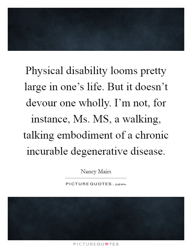 Physical disability looms pretty large in one's life. But it doesn't devour one wholly. I'm not, for instance, Ms. MS, a walking, talking embodiment of a chronic incurable degenerative disease Picture Quote #1