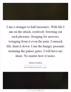 I am a stranger to half measures. With life I am on the attack, restlessly ferreting out each pleasure, foraging for answers, wringing from it even the pain. I ransack life, hunt it down. I am the hungry peasants storming the palace gates. I will have my share. No matter how it tastes Picture Quote #1