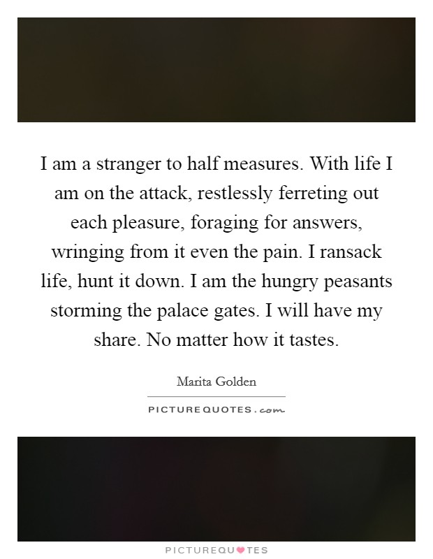 I am a stranger to half measures. With life I am on the attack, restlessly ferreting out each pleasure, foraging for answers, wringing from it even the pain. I ransack life, hunt it down. I am the hungry peasants storming the palace gates. I will have my share. No matter how it tastes Picture Quote #1