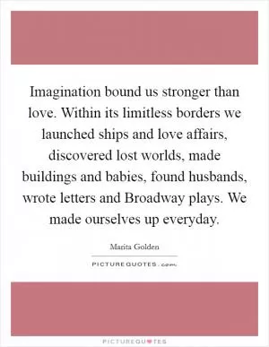 Imagination bound us stronger than love. Within its limitless borders we launched ships and love affairs, discovered lost worlds, made buildings and babies, found husbands, wrote letters and Broadway plays. We made ourselves up everyday Picture Quote #1