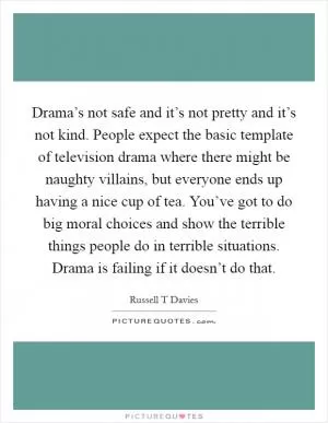Drama’s not safe and it’s not pretty and it’s not kind. People expect the basic template of television drama where there might be naughty villains, but everyone ends up having a nice cup of tea. You’ve got to do big moral choices and show the terrible things people do in terrible situations. Drama is failing if it doesn’t do that Picture Quote #1