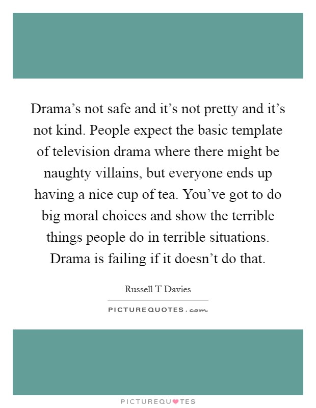 Drama's not safe and it's not pretty and it's not kind. People expect the basic template of television drama where there might be naughty villains, but everyone ends up having a nice cup of tea. You've got to do big moral choices and show the terrible things people do in terrible situations. Drama is failing if it doesn't do that Picture Quote #1