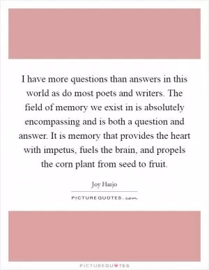 I have more questions than answers in this world as do most poets and writers. The field of memory we exist in is absolutely encompassing and is both a question and answer. It is memory that provides the heart with impetus, fuels the brain, and propels the corn plant from seed to fruit Picture Quote #1