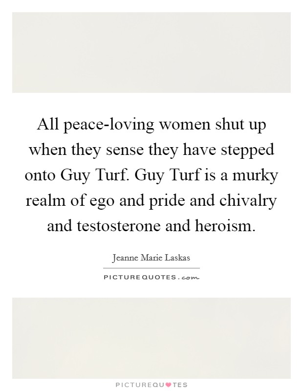 All peace-loving women shut up when they sense they have stepped onto Guy Turf. Guy Turf is a murky realm of ego and pride and chivalry and testosterone and heroism Picture Quote #1