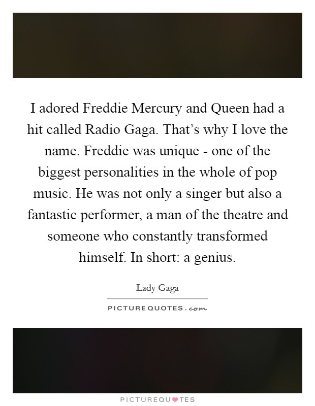 I adored Freddie Mercury and Queen had a hit called Radio Gaga. That's why I love the name. Freddie was unique - one of the biggest personalities in the whole of pop music. He was not only a singer but also a fantastic performer, a man of the theatre and someone who constantly transformed himself. In short: a genius Picture Quote #1