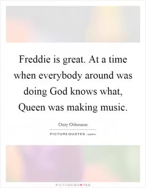 Freddie is great. At a time when everybody around was doing God knows what, Queen was making music Picture Quote #1
