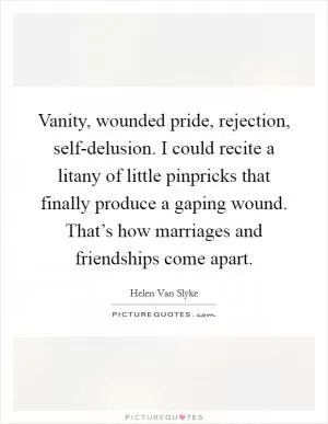 Vanity, wounded pride, rejection, self-delusion. I could recite a litany of little pinpricks that finally produce a gaping wound. That’s how marriages and friendships come apart Picture Quote #1