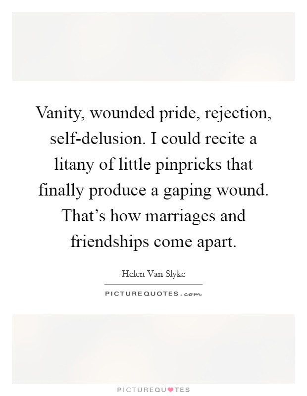 Vanity, wounded pride, rejection, self-delusion. I could recite a litany of little pinpricks that finally produce a gaping wound. That's how marriages and friendships come apart Picture Quote #1