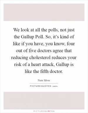 We look at all the polls, not just the Gallup Poll. So, it’s kind of like if you have, you know, four out of five doctors agree that reducing cholesterol reduces your risk of a heart attack, Gallup is like the fifth doctor Picture Quote #1