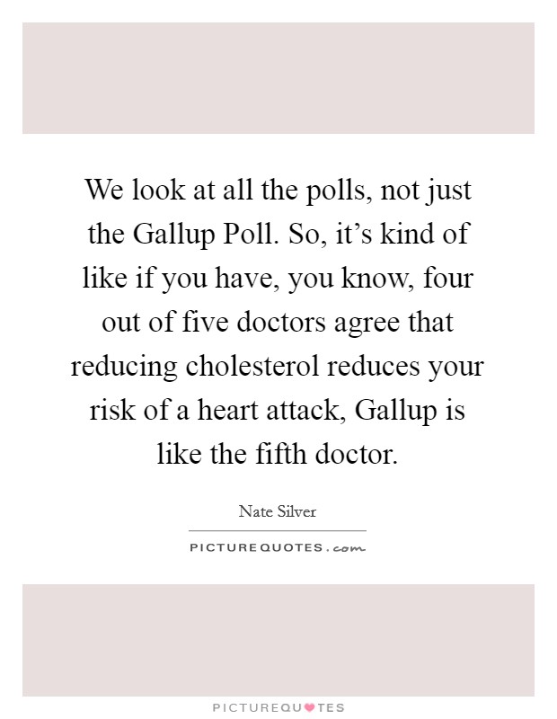 We look at all the polls, not just the Gallup Poll. So, it's kind of like if you have, you know, four out of five doctors agree that reducing cholesterol reduces your risk of a heart attack, Gallup is like the fifth doctor Picture Quote #1
