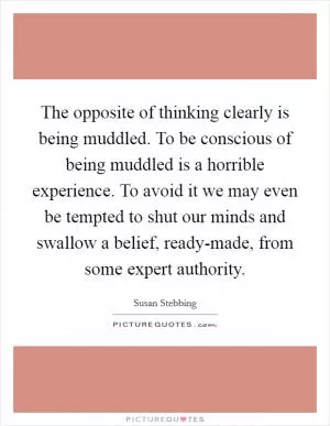 The opposite of thinking clearly is being muddled. To be conscious of being muddled is a horrible experience. To avoid it we may even be tempted to shut our minds and swallow a belief, ready-made, from some expert authority Picture Quote #1