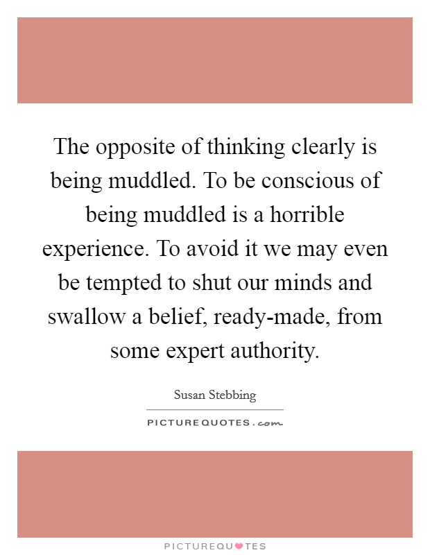 The opposite of thinking clearly is being muddled. To be conscious of being muddled is a horrible experience. To avoid it we may even be tempted to shut our minds and swallow a belief, ready-made, from some expert authority Picture Quote #1