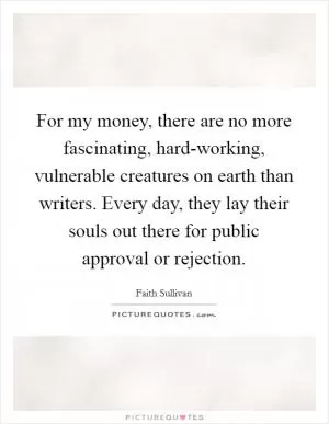 For my money, there are no more fascinating, hard-working, vulnerable creatures on earth than writers. Every day, they lay their souls out there for public approval or rejection Picture Quote #1