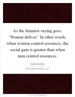 As the feminist saying goes, ‘Women deliver.’ In other words, when women control resources, the social gain is greater than when men control resources Picture Quote #1