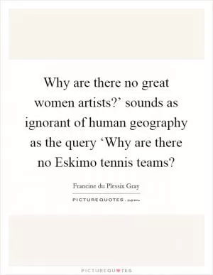 Why are there no great women artists?’ sounds as ignorant of human geography as the query ‘Why are there no Eskimo tennis teams? Picture Quote #1