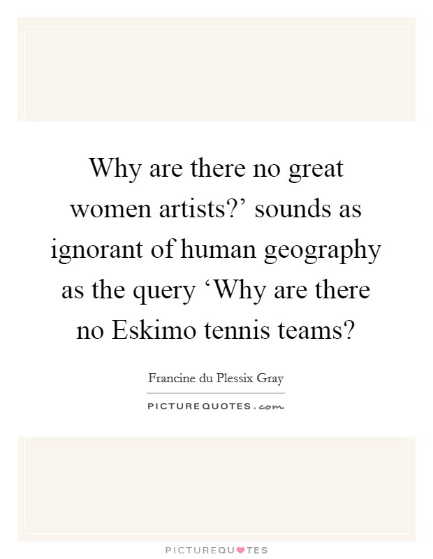 Why are there no great women artists?' sounds as ignorant of human geography as the query ‘Why are there no Eskimo tennis teams? Picture Quote #1