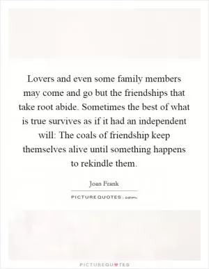 Lovers and even some family members may come and go but the friendships that take root abide. Sometimes the best of what is true survives as if it had an independent will: The coals of friendship keep themselves alive until something happens to rekindle them Picture Quote #1